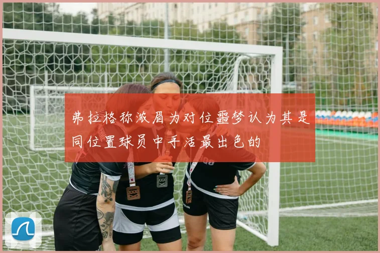 弗拉格称浓眉为对位噩梦认为其是同位置球员中手活最出色的