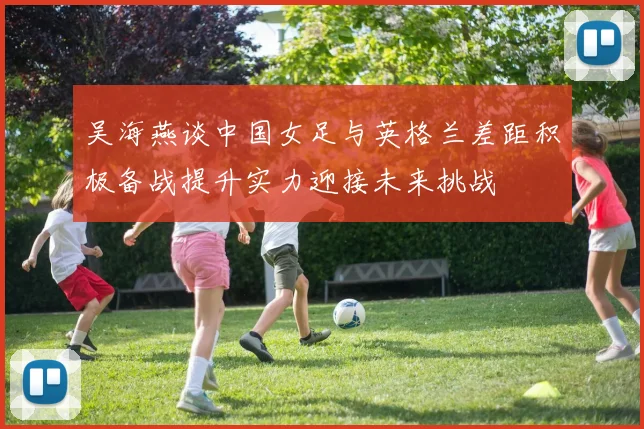 吴海燕谈中国女足与英格兰差距积极备战提升实力迎接未来挑战