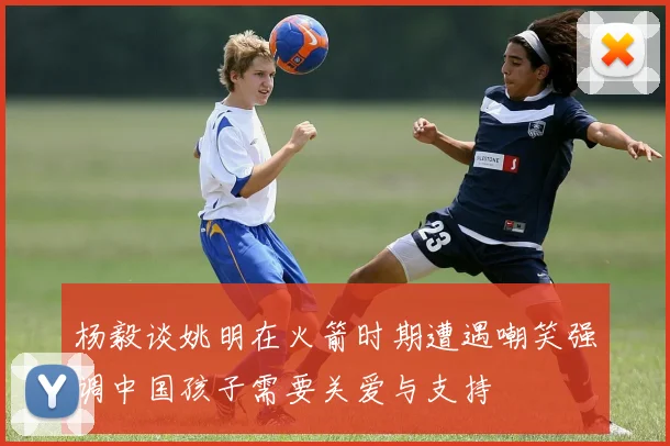 杨毅谈姚明在火箭时期遭遇嘲笑强调中国孩子需要关爱与支持