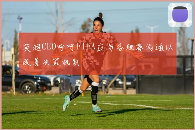 英超CEO呼吁FIFA应与各联赛沟通以改善决策机制
