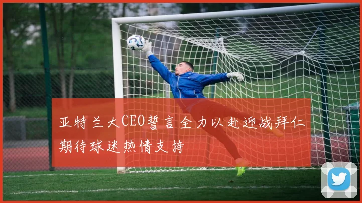 亚特兰大CEO誓言全力以赴迎战拜仁期待球迷热情支持