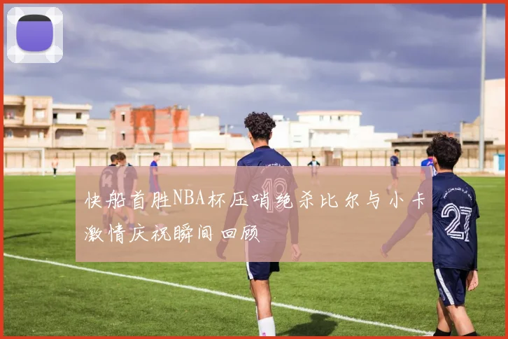 快船首胜NBA杯压哨绝杀比尔与小卡激情庆祝瞬间回顾