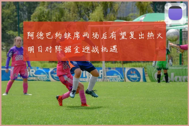 阿德巴约缺席两场后有望复出热火明日对阵掘金迎战机遇