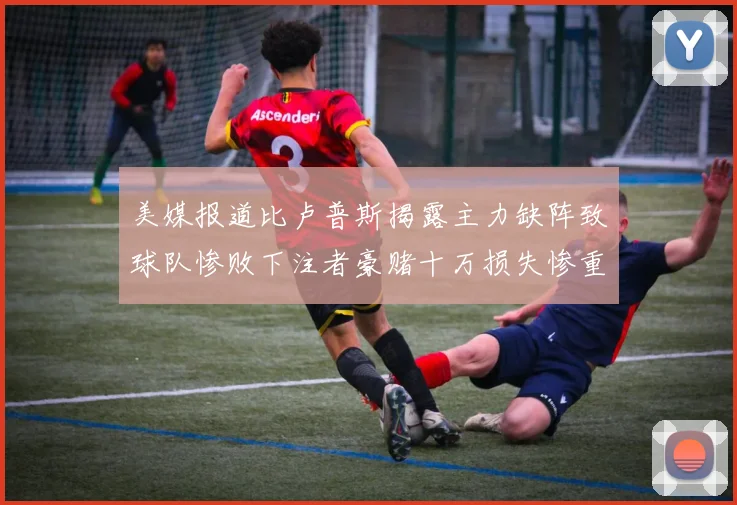 美媒报道比卢普斯揭露主力缺阵致球队惨败下注者豪赌十万损失惨重
