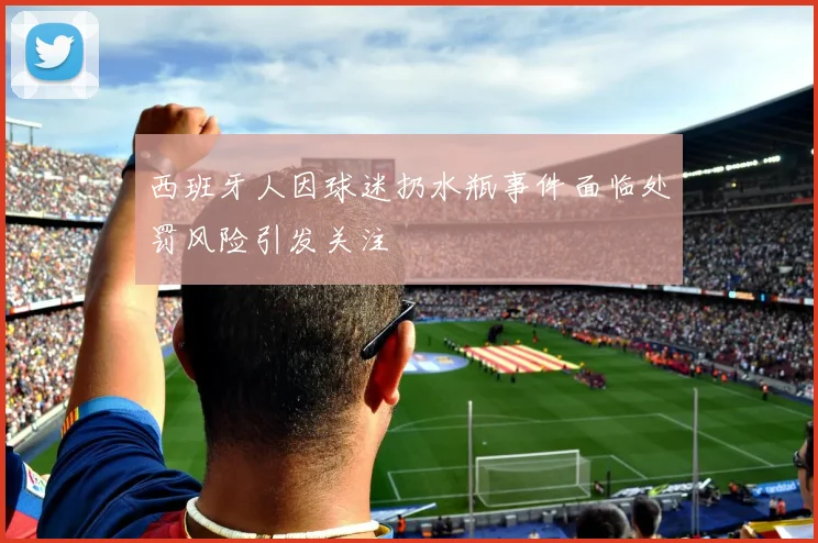 西班牙人因球迷扔水瓶事件面临处罚风险引发关注