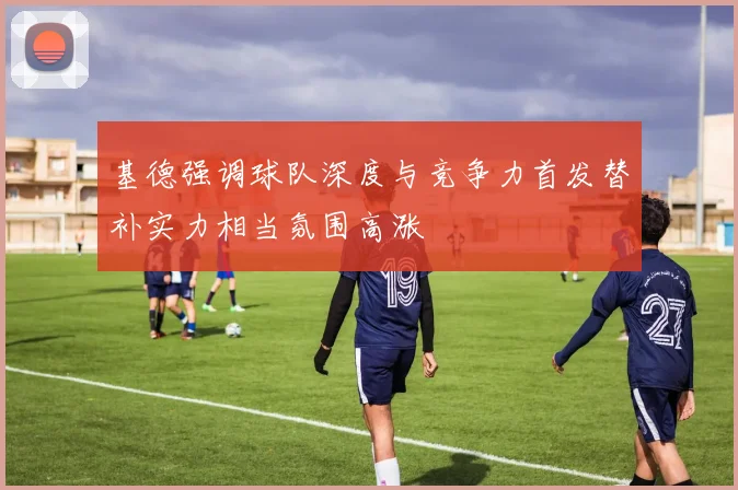 基德强调球队深度与竞争力首发替补实力相当氛围高涨