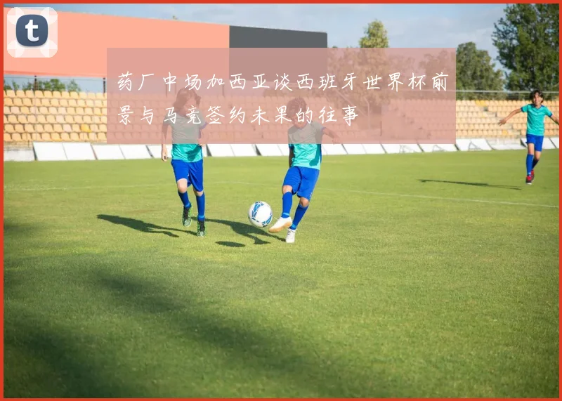药厂中场加西亚谈西班牙世界杯前景与马竞签约未果的往事
