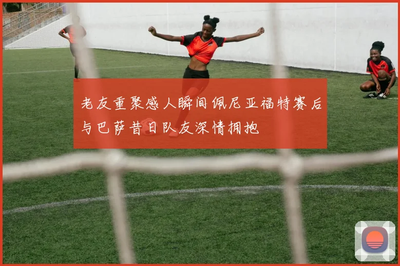 老友重聚感人瞬间佩尼亚福特赛后与巴萨昔日队友深情拥抱