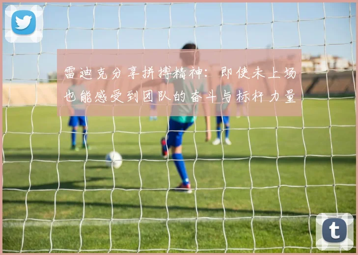 雷迪克分享拼搏精神：即使未上场也能感受到团队的奋斗与标杆力量