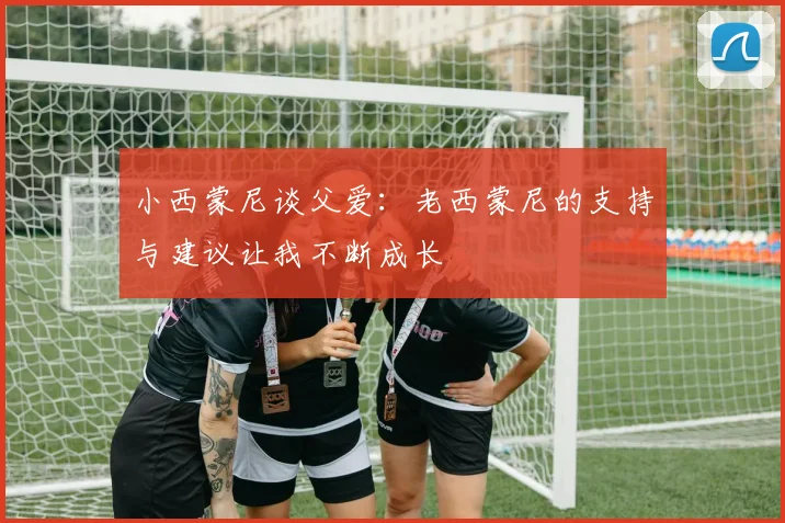 小西蒙尼谈父爱：老西蒙尼的支持与建议让我不断成长