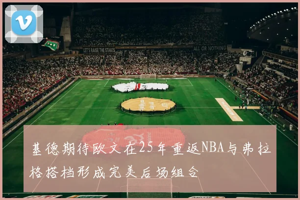基德期待欧文在25年重返NBA与弗拉格搭档形成完美后场组合