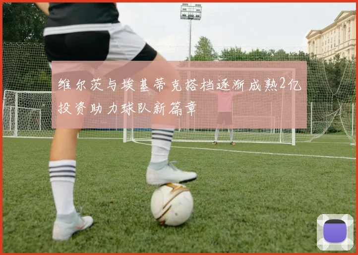维尔茨与埃基蒂克搭档逐渐成熟2亿投资助力球队新篇章