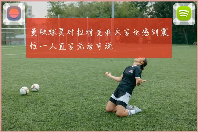 曼联球员对拉特克利夫言论感到震惊一人直言无话可说