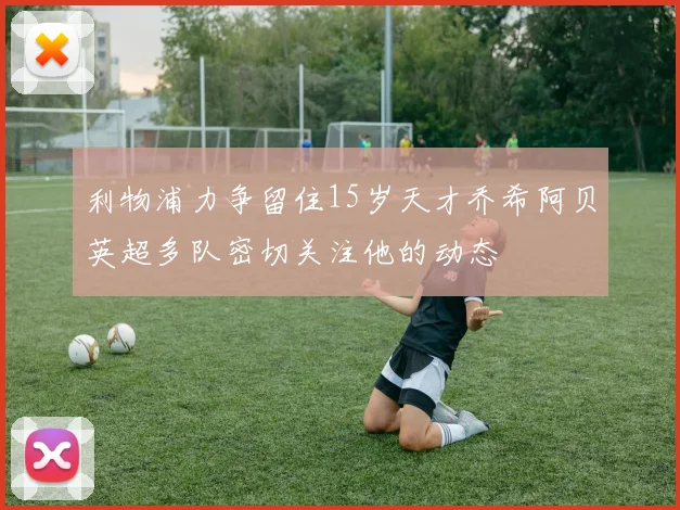 利物浦力争留住15岁天才乔希阿贝英超多队密切关注他的动态