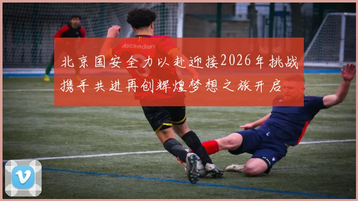 北京国安全力以赴迎接2026年挑战携手共进再创辉煌梦想之旅开启