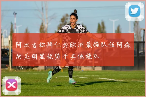 阿坎吉称拜仁为欧洲最强队伍阿森纳无明显优势于其他强队