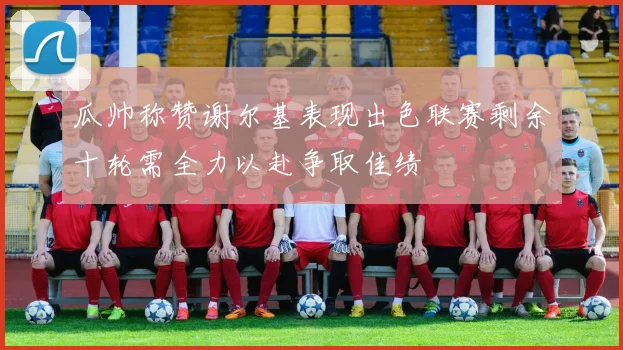瓜帅称赞谢尔基表现出色联赛剩余十轮需全力以赴争取佳绩