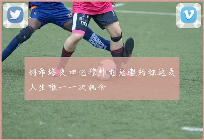 姆希塔良回忆穆帅电话邀约称这是人生唯一一次机会