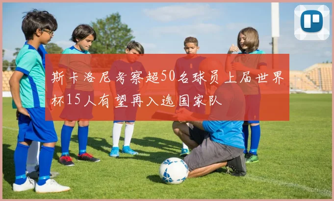 斯卡洛尼考察超50名球员上届世界杯15人有望再入选国家队