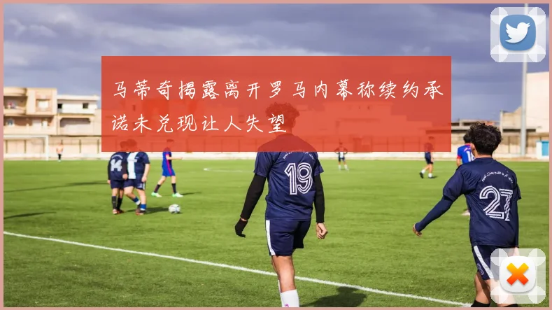 马蒂奇揭露离开罗马内幕称续约承诺未兑现让人失望