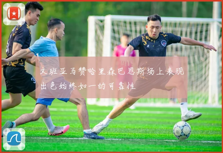文班亚马赞哈里森巴恩斯场上表现出色始终如一的可靠性
