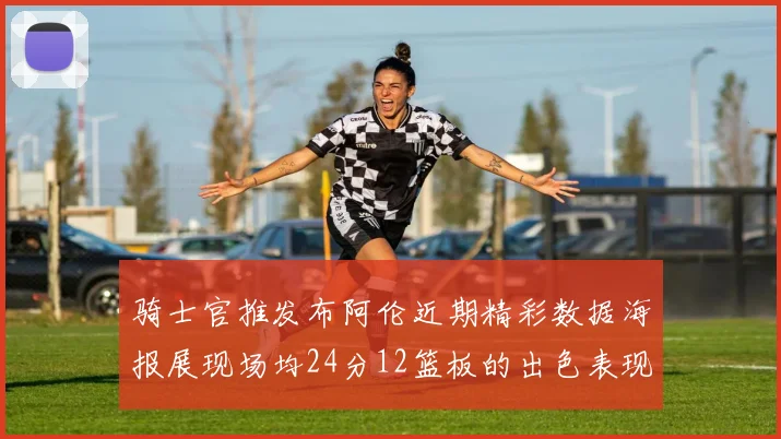 骑士官推发布阿伦近期精彩数据海报展现场均24分12篮板的出色表现