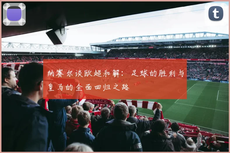 纳赛尔谈欧超和解：足球的胜利与皇马的全面回归之路