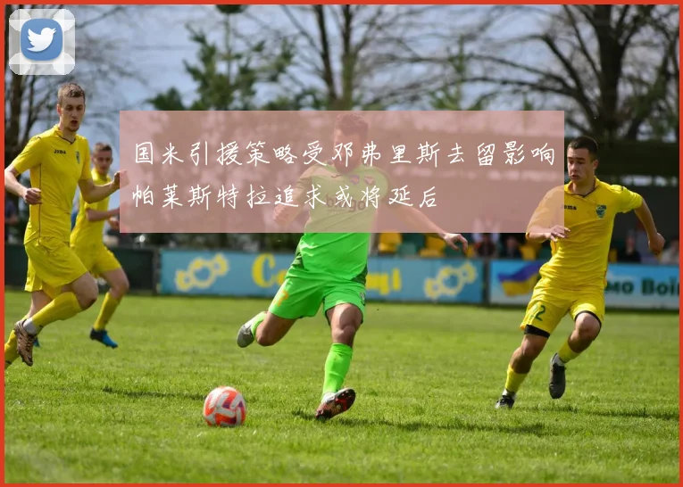 国米引援策略受邓弗里斯去留影响帕莱斯特拉追求或将延后