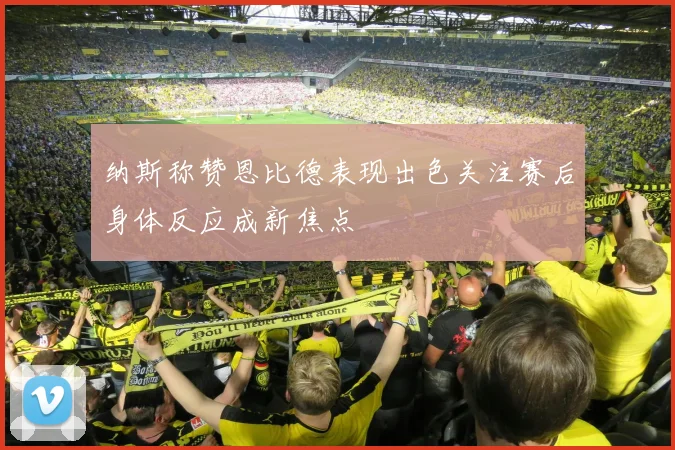 纳斯称赞恩比德表现出色关注赛后身体反应成新焦点
