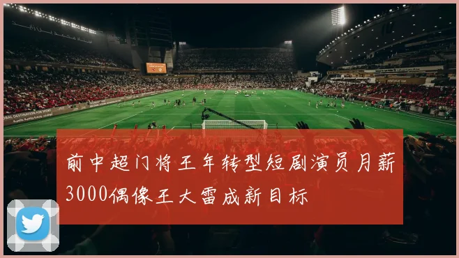 前中超门将王年转型短剧演员月薪3000偶像王大雷成新目标